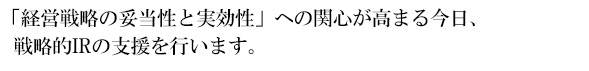 「経営戦略の妥当性と実効性」への関心が高まる今日、戦略的IRの支援を行います。